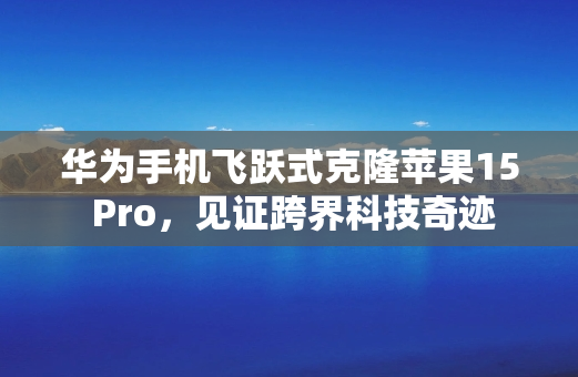 华为手机飞跃式克隆苹果15 Pro，见证跨界科技奇迹